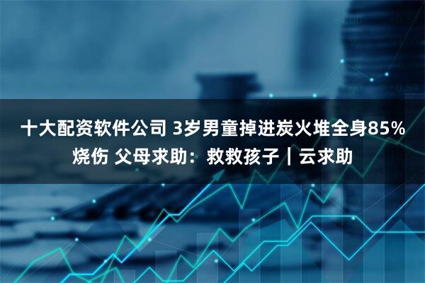 十大配资软件公司 3岁男童掉进炭火堆全身85%烧伤 父母求助：救救孩子｜云求助