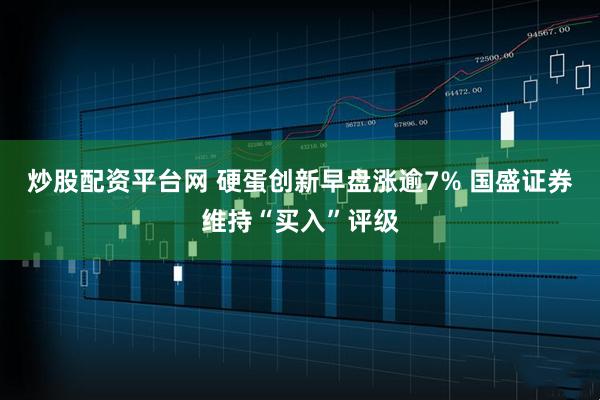 炒股配资平台网 硬蛋创新早盘涨逾7% 国盛证券维持“买入”评级