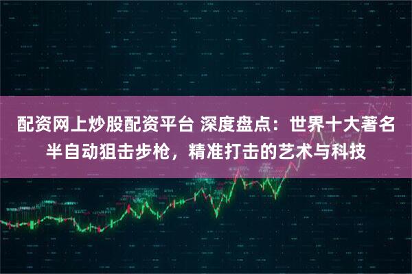 配资网上炒股配资平台 深度盘点：世界十大著名半自动狙击步枪，精准打击的艺术与科技