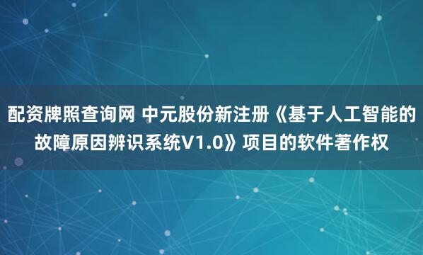 配资牌照查询网 中元股份新注册《基于人工智能的故障原因辨识系统V1.0》项目的软件著作权