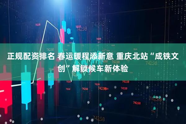 正规配资排名 春运暖程添新意 重庆北站“成铁文创”解锁候车新体验
