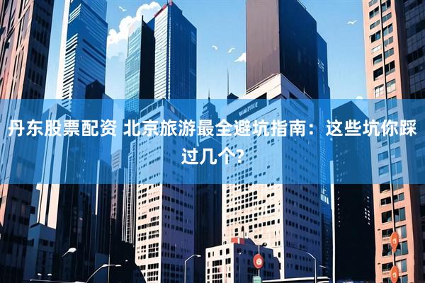 丹东股票配资 北京旅游最全避坑指南：这些坑你踩过几个?