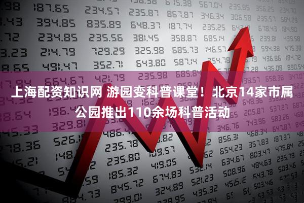 上海配资知识网 游园变科普课堂！北京14家市属公园推出110余场科普活动