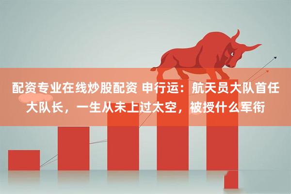 配资专业在线炒股配资 申行运：航天员大队首任大队长，一生从未上过太空，被授什么军衔