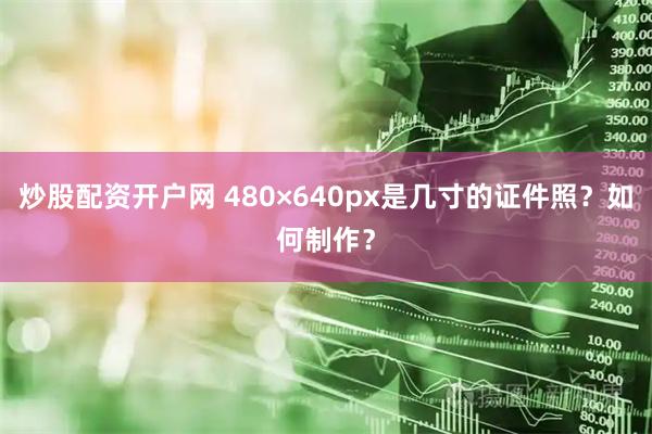 炒股配资开户网 480×640px是几寸的证件照？如何制作？