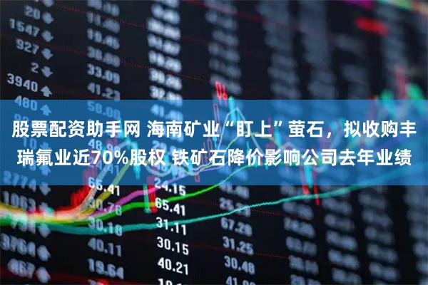 股票配资助手网 海南矿业“盯上”萤石，拟收购丰瑞氟业近70%股权 铁矿石降价影响公司去年业绩