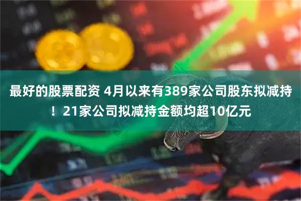 最好的股票配资 4月以来有389家公司股东拟减持！21家公司拟减持金额均超10亿元