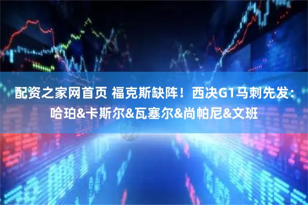 配资之家网首页 福克斯缺阵！西决G1马刺先发：哈珀&卡斯尔&瓦塞尔&尚帕尼&文班