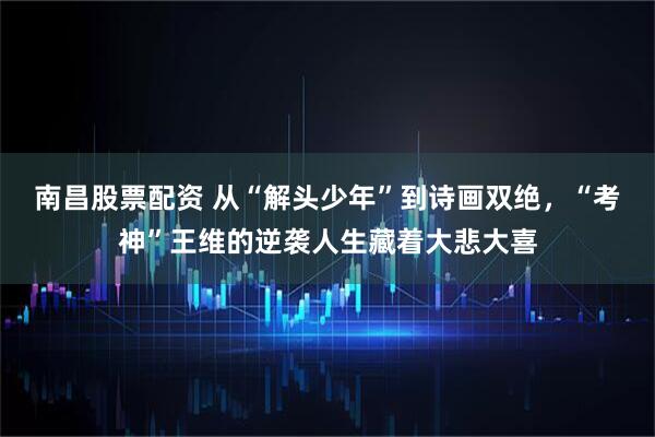南昌股票配资 从“解头少年”到诗画双绝，“考神”王维的逆袭人生藏着大悲大喜