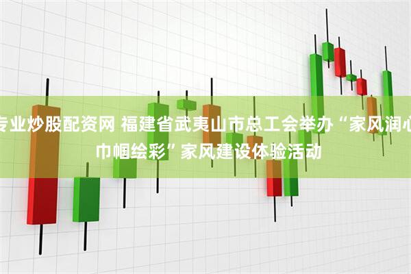 专业炒股配资网 福建省武夷山市总工会举办“家风润心 巾帼绘彩”家风建设体验活动