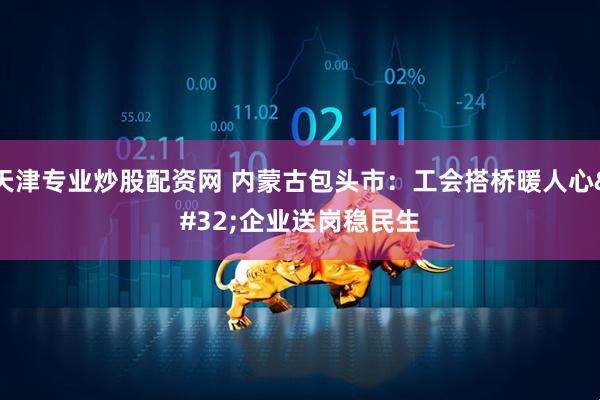 天津专业炒股配资网 内蒙古包头市：工会搭桥暖人心 企业送岗稳民生